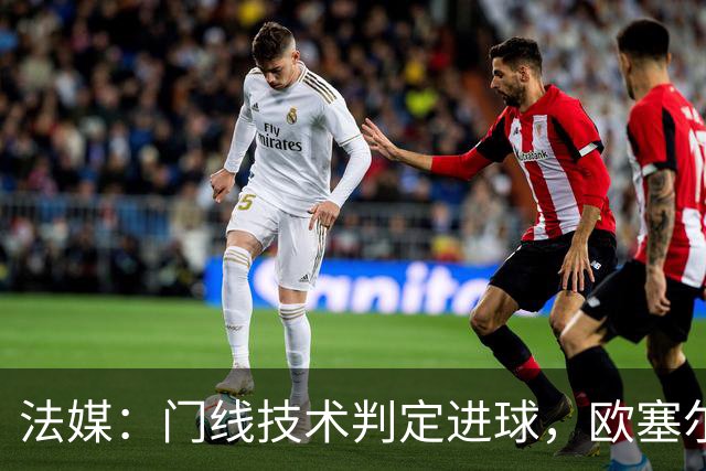 法媒：门线技术判定进球，欧塞尔方面强烈不满