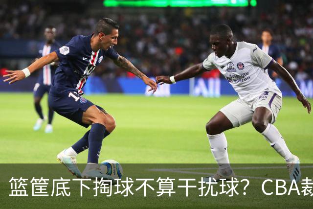 篮筐底下掏球不算干扰球？CBA裁判又一次抢了戏