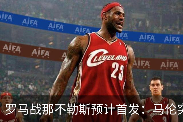 罗马战那不勒斯预计首发：马伦突前，苏莱出战
