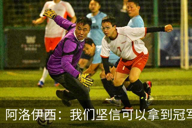 阿洛伊西：我们坚信可以拿到冠军，下课的问题等赛季结束后考虑